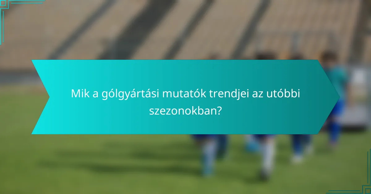 Mik a gólgyártási mutatók trendjei az utóbbi szezonokban?